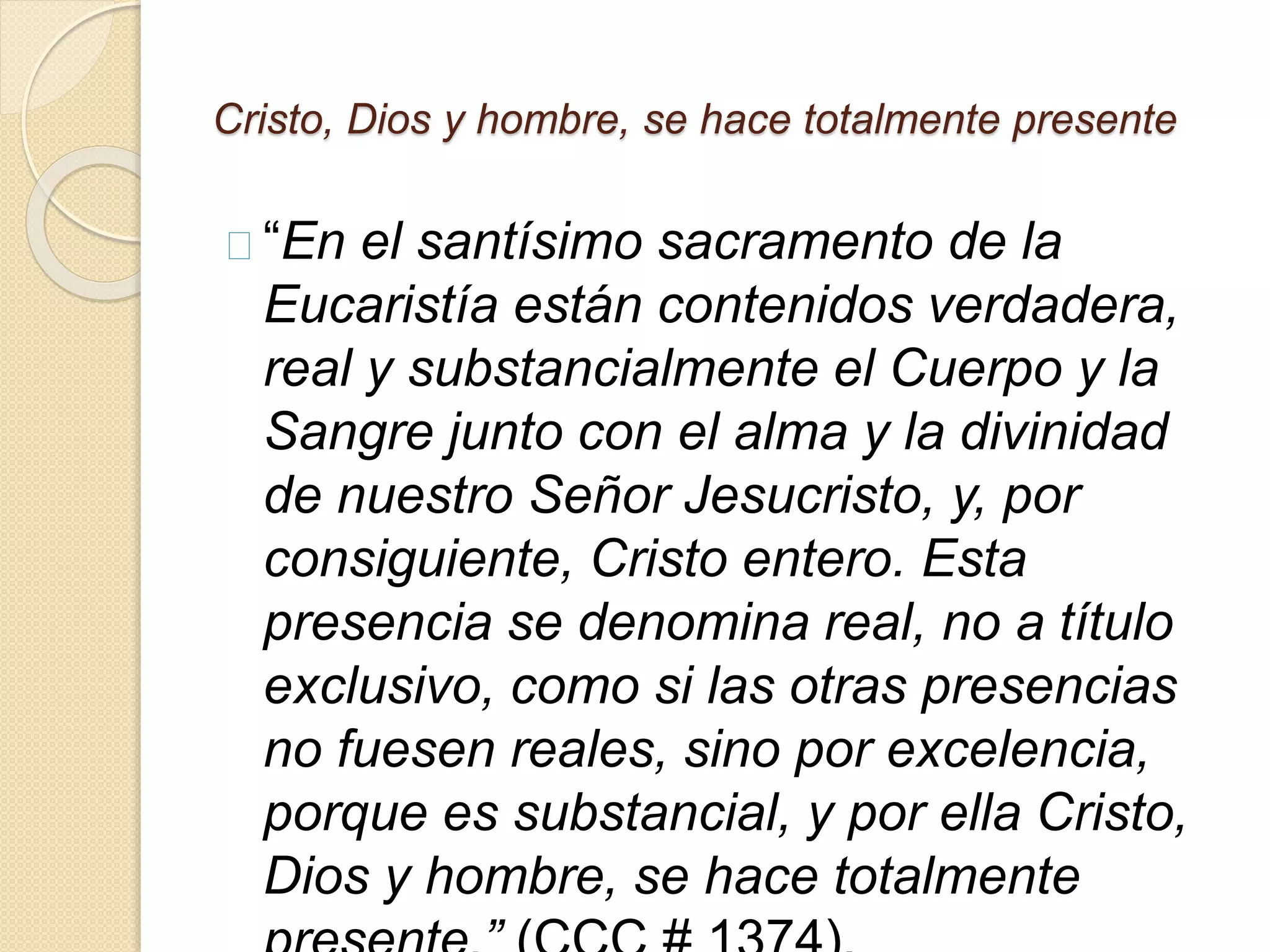 Cristo, Dios y hombre, se hace totalmente presente
“En el santísimo sacramento de la
Eucaristía están contenidos verdadera,
real y substancialmente el Cuerpo y la
Sangre junto con el alma y la divinidad
de nuestro Señor Jesucristo, y, por
consiguiente, Cristo entero. Esta
presencia se denomina real, no a título
exclusivo, como si las otras presencias
no fuesen reales, sino por excelencia,
porque es substancial, y por ella Cristo,
Dios y hombre, se hace totalmente
 