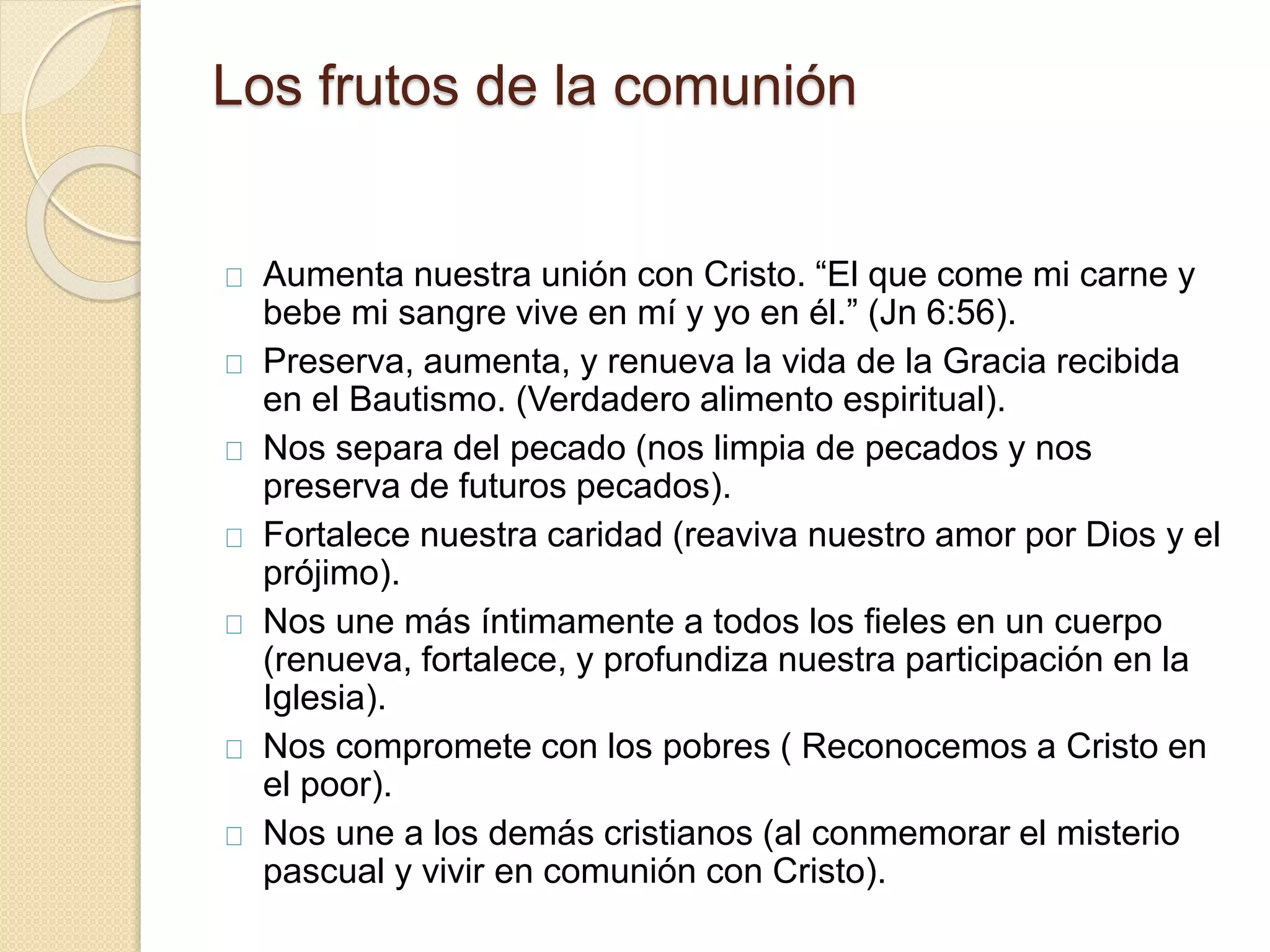 Los frutos de la comunión
Aumenta nuestra unión con Cristo. “El que come mi carne y
bebe mi sangre vive en mí y yo en él.” (Jn 6:56).
Preserva, aumenta, y renueva la vida de la Gracia recibida
en el Bautismo. (Verdadero alimento espiritual).
Nos separa del pecado (nos limpia de pecados y nos
preserva de futuros pecados).
Fortalece nuestra caridad (reaviva nuestro amor por Dios y el
prójimo).
Nos une más íntimamente a todos los fieles en un cuerpo
(renueva, fortalece, y profundiza nuestra participación en la
Iglesia).
Nos compromete con los pobres ( Reconocemos a Cristo en
el poor).
Nos une a los demás cristianos (al conmemorar el misterio
pascual y vivir en comunión con Cristo).
 