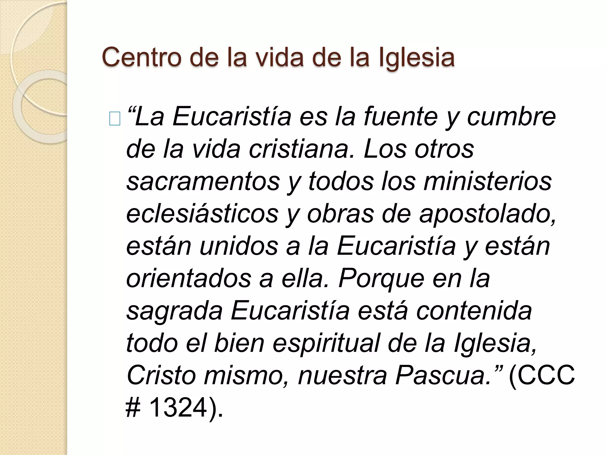 Centro de la vida de la Iglesia
“La Eucaristía es la fuente y cumbre
de la vida cristiana. Los otros
sacramentos y todos los ministerios
eclesiásticos y obras de apostolado,
están unidos a la Eucaristía y están
orientados a ella. Porque en la
sagrada Eucaristía está contenida
todo el bien espiritual de la Iglesia,
Cristo mismo, nuestra Pascua.” (CCC
# 1324).
 