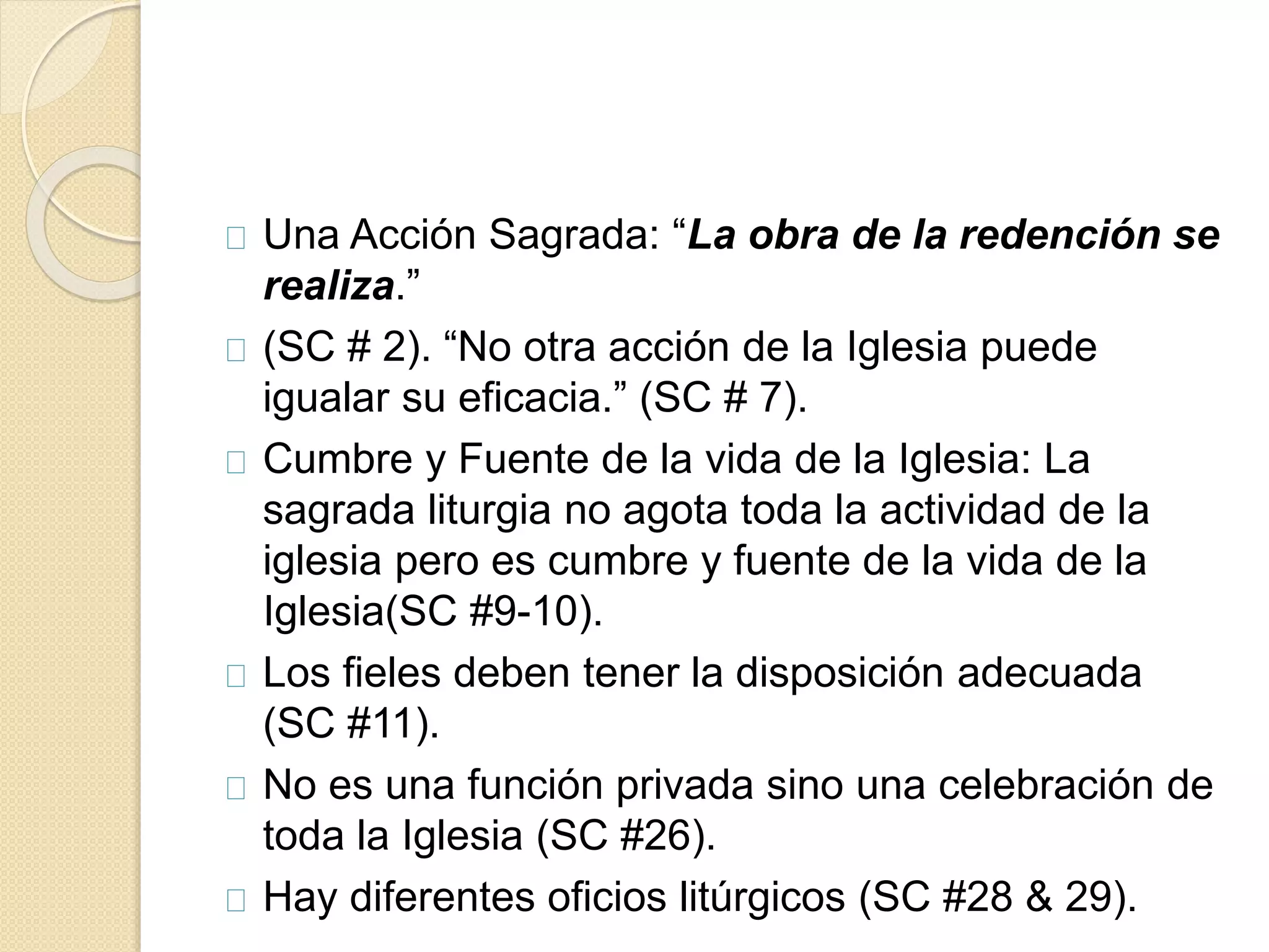 Una Acción Sagrada: “La obra de la redención se
realiza.”
(SC # 2). “No otra acción de la Iglesia puede
igualar su eficacia.” (SC # 7).
Cumbre y Fuente de la vida de la Iglesia: La
sagrada liturgia no agota toda la actividad de la
iglesia pero es cumbre y fuente de la vida de la
Iglesia(SC #9-10).
Los fieles deben tener la disposición adecuada
(SC #11).
No es una función privada sino una celebración de
toda la Iglesia (SC #26).
Hay diferentes oficios litúrgicos (SC #28 & 29).
 