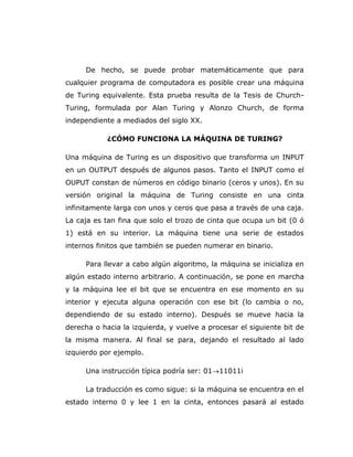 De hecho, se puede probar matemáticamente que para
cualquier programa de computadora es posible crear una máquina
de Turing equivalente. Esta prueba resulta de la Tesis de Church-
Turing, formulada por Alan Turing y Alonzo Church, de forma
independiente a mediados del siglo XX.
¿CÓMO FUNCIONA LA MÁQUINA DE TURING?
Una máquina de Turing es un dispositivo que transforma un INPUT
en un OUTPUT después de algunos pasos. Tanto el INPUT como el
OUPUT constan de números en código binario (ceros y unos). En su
versión original la máquina de Turing consiste en una cinta
infinitamente larga con unos y ceros que pasa a través de una caja.
La caja es tan fina que solo el trozo de cinta que ocupa un bit (0 ó
1) está en su interior. La máquina tiene una serie de estados
internos finitos que también se pueden numerar en binario.
Para llevar a cabo algún algoritmo, la máquina se inicializa en
algún estado interno arbitrario. A continuación, se pone en marcha
y la máquina lee el bit que se encuentra en ese momento en su
interior y ejecuta alguna operación con ese bit (lo cambia o no,
dependiendo de su estado interno). Después se mueve hacia la
derecha o hacia la izquierda, y vuelve a procesar el siguiente bit de
la misma manera. Al final se para, dejando el resultado al lado
izquierdo por ejemplo.
Una instrucción típica podría ser: 0111011i
La traducción es como sigue: si la máquina se encuentra en el
estado interno 0 y lee 1 en la cinta, entonces pasará al estado
 