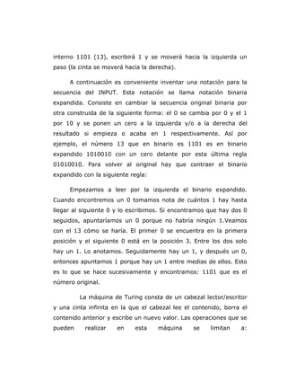 interno 1101 (13), escribirá 1 y se moverá hacia la izquierda un
paso (la cinta se moverá hacia la derecha).
A continuación es conveniente inventar una notación para la
secuencia del INPUT. Esta notación se llama notación binaria
expandida. Consiste en cambiar la secuencia original binaria por
otra construida de la siguiente forma: el 0 se cambia por 0 y el 1
por 10 y se ponen un cero a la izquierda y/o a la derecha del
resultado si empieza o acaba en 1 respectivamente. Así por
ejemplo, el número 13 que en binario es 1101 es en binario
expandido 1010010 con un cero delante por esta última regla
01010010. Para volver al original hay que contraer el binario
expandido con la siguiente regla:
Empezamos a leer por la izquierda el binario expandido.
Cuando encontremos un 0 tomamos nota de cuántos 1 hay hasta
llegar al siguiente 0 y lo escribimos. Si encontramos que hay dos 0
seguidos, apuntaríamos un 0 porque no habría ningún 1.Veamos
con el 13 cómo se haría. El primer 0 se encuentra en la primera
posición y el siguiente 0 está en la posición 3. Entre los dos solo
hay un 1. Lo anotamos. Seguidamente hay un 1, y después un 0,
entonces apuntamos 1 porque hay un 1 entre medias de ellos. Esto
es lo que se hace sucesivamente y encontramos: 1101 que es el
número original.
La máquina de Turing consta de un cabezal lector/escritor
y una cinta infinita en la que el cabezal lee el contenido, borra el
contenido anterior y escribe un nuevo valor. Las operaciones que se
pueden realizar en esta máquina se limitan a:
 