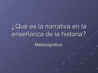 ¿Qué es la narrativa en la¿Qué es la narrativa en la
enseñanza de la historia?enseñanza de la historia?
Metacognitiva.Metacognitiva.
 