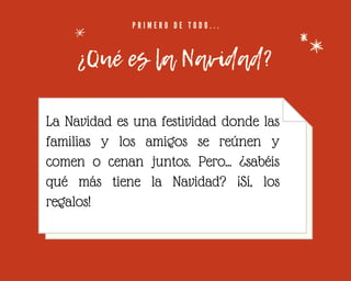 P R I M E R O D E T O D O . . .
¿Qué es la Navidad?
La Navidad es una festividad donde las
familias y los amigos se reúnen y
comen o cenan juntos. Pero... ¿sabéis
qué más tiene la Navidad? ¡Sí, los
regalos!


 