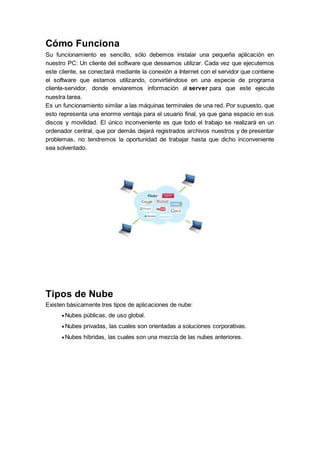 Cómo Funciona
Su funcionamiento es sencillo, sólo debemos instalar una pequeña aplicación en
nuestro PC: Un cliente del software que deseamos utilizar. Cada vez que ejecutemos
este cliente, se conectará mediante la conexión a Internet con el servidor que contiene
el software que estamos utilizando, convirtiéndose en una especie de programa
cliente-servidor, donde enviaremos información al server para que este ejecute
nuestra tarea.
Es un funcionamiento similar a las máquinas terminales de una red. Por supuesto, que
esto representa una enorme ventaja para el usuario final, ya que gana espacio en sus
discos y movilidad. El único inconveniente es que todo el trabajo se realizará en un
ordenador central, que por demás dejará registrados archivos nuestros y de presentar
problemas, no tendremos la oportunidad de trabajar hasta que dicho inconveniente
sea solventado.
Tipos de Nube
Existen básicamente tres tipos de aplicaciones de nube:
 Nubes públicas, de uso global.
 Nubes privadas, las cuales son orientadas a soluciones corporativas.
 Nubes híbridas, las cuales son una mezcla de las nubes anteriores.
 