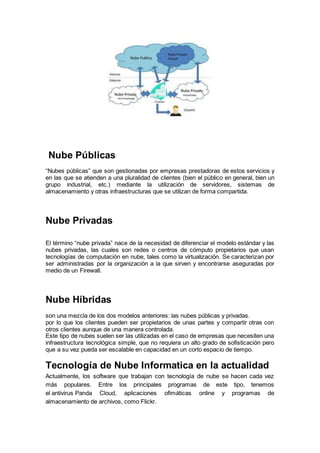 Nube Públicas
“Nubes públicas” que son gestionadas por empresas prestadoras de estos servicios y
en las que se atienden a una pluralidad de clientes (bien el público en general, bien un
grupo industrial, etc.) mediante la utilización de servidores, sistemas de
almacenamiento y otras infraestructuras que se utilizan de forma compartida.
Nube Privadas
El término “nube privada” nace de la necesidad de diferenciar el modelo estándar y las
nubes privadas, las cuales son redes o centros de cómputo propietarios que usan
tecnologías de computación en nube, tales como la virtualización. Se caracterizan por
ser administradas por la organización a la que sirven y encontrarse aseguradas por
medio de un Firewall.
Nube Híbridas
son una mezcla de los dos modelos anteriores: las nubes públicas y privadas.
por lo que los clientes pueden ser propietarios de unas partes y compartir otras con
otros clientes aunque de una manera controlada.
Este tipo de nubes suelen ser las utilizadas en el caso de empresas que necesiten una
infraestructura tecnológica simple, que no requiera un alto grado de sofisticación pero
que a su vez pueda ser escalable en capacidad en un corto espacio de tiempo.
Tecnología de Nube Informatica en la actualidad
Actualmente, los software que trabajan con tecnología de nube se hacen cada vez
más populares. Entre los principales programas de este tipo, tenemos
el antivirus Panda Cloud, aplicaciones ofimáticas online y programas de
almacenamiento de archivos, como Flickr.
 