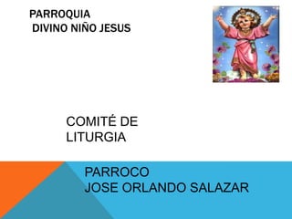 PARROQUIA
DIVINO NIÑO JESUS

COMITÉ DE
LITURGIA
PARROCO
JOSE ORLANDO SALAZAR

 