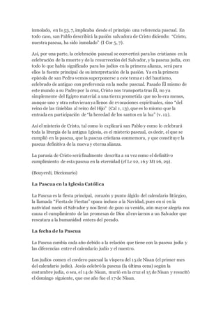 inmolado, en Is 53, 7, implicaba desde el principio una referencia pascual. En
todo caso, san Pablo describirá la pasión salvadora de Cristo diciendo: “Cristo,
nuestra pascua, ha sido inmolado” (I Cor 5, 7).
Así, por una parte, la celebración pascual se convertirá para los cristianos en la
celebración de la muerte y de la resurrección del Salvador, y la pascua judía, con
todo lo que había significado para los judíos en la primera alianza, será para
ellos la fuente principal de su interpretación de la pasión. Ya en la primera
epístola de san Pedro vemos superponerse a este tema e1 del bautismo,
celebrado de antiguo con preferencia en la noche pascual. Pasado Él mismo de
este mundo a su Padre por la cruz, Cristo nos transporta tras Él, no ya
simplemente del Egipto material a una tierra prometida que no lo era menos,
aunque uno y otra estuvieran ya llenos de evocaciones espirituales, sino “del
reino de las tinieblas al reino del Hijo” (Cal 1, 13), que es lo mismo que la
entrada en participación de “la heredad de los santos en la luz” (v. 12).
Así el misterio de Cristo, tal como lo explicará san Pablo y como lo celebrará
toda la liturgia de la antigua Iglesia, es el misterio pascual, es decir, el que se
cumplió en la pascua, que la pascua cristiana conmemora, y que constituye la
pascua definitiva de la nueva y eterna alianza.
La parusía de Cristo será finalmente descrita a su vez como el definitivo
cumplimiento de esta pascua en la eternidad (cf Lc 22, 16 y Mt 26, 29).
(Bouyerdi, Diccionario)
La Pascua en la Iglesia Católica
La Pascua es la fiesta principal, corazón y punto álgido del calendario litúrgico,
la llamada “Fiesta de Fiestas” opaca incluso a la Navidad, pues en si en la
natividad nació el Salvador y nos llenó de gozo su venida, aún mayor alegría nos
causa el cumplimiento de las promesas de Dios al enviarnos a un Salvador que
rescatara a la humanidad entera del pecado.
La fecha de la Pascua
La Pascua cambia cada año debido a la relación que tiene con la pascua judía y
las diferencias entre el calendario judío y el nuestro.
Los judíos comen el cordero pascual la víspera del 15 de Nisan (el primer mes
del calendario judío). Jesús celebró la pascua (la última cena) según la
costumbre judía, o sea, el 14 de Nisan, murió en la cruz el 15 de Nisan y resucitó
el domingo siguiente, que ese año fue el 17 de Nisan.
 
