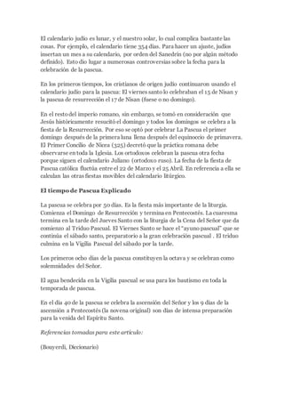 El calendario judío es lunar, y el nuestro solar, lo cual complica bastante las
cosas. Por ejemplo, el calendario tiene 354 días. Para hacer un ajuste, judíos
insertan un mes a su calendario, por orden del Sanedrín (no por algún método
definido). Esto dio lugar a numerosas controversias sobre la fecha para la
celebración de la pascua.
En los primeros tiempos, los cristianos de origen judío continuaron usando el
calendario judío para la pascua: El viernes santo lo celebraban el 15 de Nisan y
la pascua de resurrección el 17 de Nisan (fuese o no domingo).
En el restodel imperio romano, sin embargo, se tomó en consideración que
Jesús históricamente resucitó el domingo y todos los domingos se celebra a la
fiesta de la Resurrección. Por eso se optó por celebrar La Pascua el primer
domingo después de la primera luna llena después del equinoccio de primavera.
El Primer Concilio de Nicea (325) decretó que la práctica romana debe
observarse en toda la Iglesia. Los ortodoxos celebran la pascua otra fecha
porque siguen el calendario Juliano (ortodoxo ruso). La fecha de la fiesta de
Pascua católica fluctúa entre el 22 de Marzo y el 25 Abril. En referencia a ella se
calculan las otras fiestas movibles del calendario litúrgico.
El tiempo de Pascua Explicado
La pascua se celebra por 50 días. Es la fiesta más importante de la liturgia.
Comienza el Domingo de Resurrección y termina en Pentecostés. La cuaresma
termina en la tarde del Jueves Santo con la liturgia de la Cena del Señor que da
comienzo al Triduo Pascual. El Viernes Santo se hace el “ayuno pascual” que se
continúa el sábado santo, preparatorio a la gran celebración pascual . El triduo
culmina en la Vigilia Pascual del sábado por la tarde.
Los primeros ocho días de la pascua constituyen la octava y se celebran como
solemnidades del Señor.
El agua bendecida en la Vigilia pascual se usa para los bautismo en toda la
temporada de pascua.
En el día 40 de la pascua se celebra la ascensión del Señor y los 9 días de la
ascensión a Pentecostés (la novena original) son días de intensa preparación
para la venida del Espíritu Santo.
Referencias tomadas para este artículo:
(Bouyerdi, Diccionario)
 
