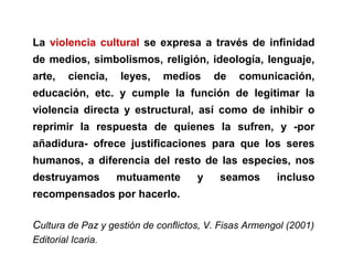 La violencia cultural se expresa a través de infinidad
de medios, simbolismos, religión, ideología, lenguaje,
arte, ciencia, leyes, medios de comunicación,
educación, etc. y cumple la función de legitimar la
violencia directa y estructural, así como de inhibir o
reprimir la respuesta de quienes la sufren, y ­por
añadidura­ ofrece justificaciones para que los seres
humanos, a diferencia del resto de las especies, nos
destruyamos mutuamente y seamos incluso
recompensados por hacerlo.
Cultura de Paz y gestión de conflictos, V. Fisas Armengol (2001)
Editorial Icaria.
 
