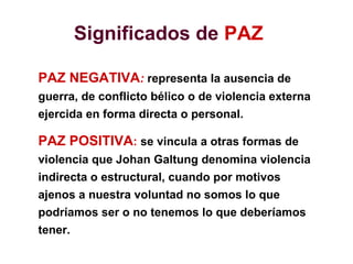 Significados de PAZ
PAZ NEGATIVA: representa la ausencia de
guerra, de conflicto bélico o de violencia externa
ejercida en forma directa o personal.
PAZ POSITIVA: se vincula a otras formas de
violencia que Johan Galtung denomina violencia
indirecta o estructural, cuando por motivos
ajenos a nuestra voluntad no somos lo que
podríamos ser o no tenemos lo que deberíamos
tener.
 