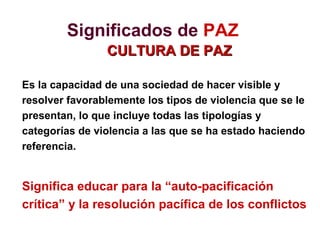 Significados de PAZ
CULTURA DE PAZCULTURA DE PAZ
Es la capacidad de una sociedad de hacer visible y
resolver favorablemente los tipos de violencia que se le
presentan, lo que incluye todas las tipologías y
categorías de violencia a las que se ha estado haciendo
referencia.
Significa educar para la “auto-pacificación
crítica” y la resolución pacífica de los conflictos
 