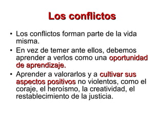 • Los conflictos forman parte de la vida
misma.
• En vez de temer ante ellos, debemos
aprender a verlos como una oportunidadoportunidad
de aprendizaje.de aprendizaje.
• Aprender a valorarlos y a cultivar suscultivar sus
aspectos positivosaspectos positivos no violentos, como el
coraje, el heroísmo, la creatividad, el
restablecimiento de la justicia.
Los conflictosLos conflictos
 