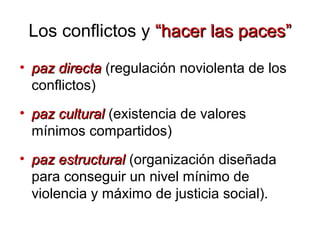 • paz directapaz directa (regulación noviolenta de los
conflictos)
• paz culturalpaz cultural (existencia de valores
mínimos compartidos)
• paz estructuralpaz estructural (organización diseñada
para conseguir un nivel mínimo de
violencia y máximo de justicia social).
Los conflictos y “hacer las paces”“hacer las paces”
 