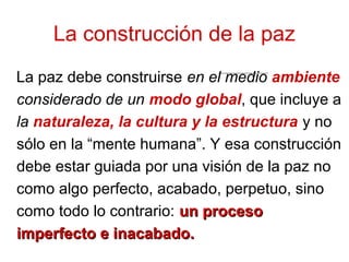 La paz debe construirse en el medio ambiente
considerado de un modo global, que incluye a
la naturaleza, la cultura y la estructura y no
sólo en la “mente humana”. Y esa construcción
debe estar guiada por una visión de la paz no
como algo perfecto, acabado, perpetuo, sino
como todo lo contrario: un procesoun proceso
imperfecto e inacabado.imperfecto e inacabado.
La construcción de la paz
 