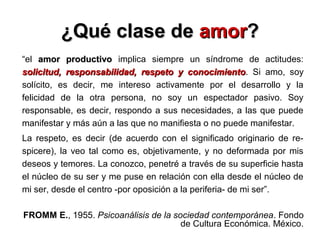 ¿Qué clase de¿Qué clase de amoramor??
“el amor productivoamor productivo implica siempre un síndrome de actitudes:
solicitud, responsabilidad, respeto y conocimientosolicitud, responsabilidad, respeto y conocimiento. Si amo, soy
solícito, es decir, me intereso activamente por el desarrollo y la
felicidad de la otra persona, no soy un espectador pasivo. Soy
responsable, es decir, respondo a sus necesidades, a las que puede
manifestar y más aún a las que no manifiesta o no puede manifestar.
La respeto, es decir (de acuerdo con el significado originario de re-
spicere), la veo tal como es, objetivamente, y no deformada por mis
deseos y temores. La conozco, penetré a través de su superficie hasta
el núcleo de su ser y me puse en relación con ella desde el núcleo de
mi ser, desde el centro -por oposición a la periferia- de mi ser”.
FROMM E., 1955. Psicoanálisis de la sociedad contemporánea. Fondo
de Cultura Económica. México.
 