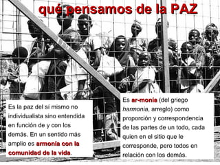 qué pensamos de la PAZqué pensamos de la PAZ
Es ar­moníaar­monía (del griego
harmonia, arreglo) como
proporción y correspondencia
de las partes de un todo, cada
quien en el sitio que le
corresponde, pero todos en
relación con los demás.
Es la paz del sí mismo no
individualista sino entendida
en función de y con los
demás. En un sentido más
amplio es armonía con laarmonía con la
comunidad de la vidacomunidad de la vida.
 