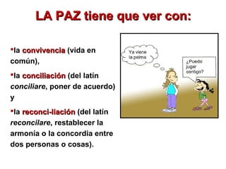 LA PAZ tiene que ver con:LA PAZ tiene que ver con:
la convivenciaconvivencia (vida en
común),
la conciliaciónconciliación (del latín
conciliare, poner de acuerdo)
y
la reconci­liaciónreconci­liación (del latín
reconcilare, restablecer la
armonía o la concordia entre
dos personas o cosas).
 