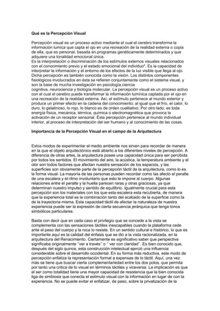 Qué es la Percepción Visual
Percepción visual es un proceso activo mediante el cual el cerebro transforma la
información lumíca que capta el ojo en una recreación de la realidad externa o copia
de ella, que es personal, basada en programas genéticamente determinados y que
adquiere una tonalidad emocional única.
Es la interpretación o discriminación de los estímulos externos visuales relacionados
con el conocimiento previo y el estado emocional del individuo". Es la capacidad de
interpretar la información y el entorno de los efectos de la luz visible que llega al ojo.
Dicha percepción es también conocida como la visión. Los distintos componentes
fisiológicos involucrados en ésta se refieren conjuntamente como el sistema visual, y
son la base de mucha investigación en psicología,ciencia
cognitiva, neurociencia y biología molecular. La percepción visual es un proceso activo
con el cual el cerebro puede transformar la información lumínica captada por el ojo en
una recreación de la realidad externa. Así, el estímulo pertenece al mundo exterior y
produce un primer efecto en la cadena del conocimiento; al igual que el frío, el calor, lo
duro, lo gelatinoso, lo rojo, lo blanco es de orden cualitativo. Por otro lado, es toda
energía física, mecánica, térmica, química o electromagnética que provoca la
activación de un receptor sensorial. Ésta percepción pertenece al mundo individual
interior, al proceso de interpretación del ser humano y al conocimiento de las cosas.
Importancia de la Percepción Visual en el campo de la Arquitectura

Estos modos de experimentar el medio ambiente nos sirven para recordar de manera
en la que el objeto arquitectónico está abierto a los diferentes niveles de percepción. A
diferencia de otras artes, la arquitectura posee una capacidad única para ser percibida
por todos los sentidos. El movimiento del aire, la acústica, la temperatura ambiente y el
olor son todos factores que afectan nuestra sensación de los espacios, y las
superficies son obviamente parte de la percepción táctil de la arquitectura, como lo es
la forma visual. La mayoría de las personas pueden recordar como las afecto el peralte
de una escalera y el ritmo involuntario que esto le impone al cuerpo. Algunas
relaciones entre el peralte y la huella parecen raras y otras graciosas, ya que
determinan nuestro impulso y sentido de equilibrio. Igualmente crucial para esta
percepción son los materiales con los que esta escalera esta recubierta, de manera
que la experiencia total es la combinación tanto del acabado de la superficie como la
de la trayectoria misma. Esta capacidad táctil de afectar la naturaleza de nuestra
experiencia puede ser la expresión de cierta secuencia jerárquica que tenga tonos
simbólicos particulares.
Basta con decir que en cada caso el privilegio que se concede a la vista se
complementa con las sensaciones táctiles inescapables cuando la plataforma cede
ante el peso del cuerpo y la roca lo resiste. En un sentido cultural e histórico, lo que es
importante aquí es la calidad del énfasis que se dio a la vista racionalizada, en la
arquitectura del Renacimiento. Ciertamente es significativo saber que perspectiva
significaba originalmente „‟ver a través‟‟ o „‟ ver con claridad‟‟. Es bien conocido que,
después del siglo quince, esta construcción intelectual ejerció una influencia
considerable sobre el desarrollo occidental. En su forma más reductiva, este modo de
percepción enfatiza la representación formal a expensas de lo táctil. Aquí, una vez
más se tiene que buscar cierta complementariedad entre los dos polos, que permita
por tanto una critica de lo visual en términos táctiles y viceversa. La implicación es que
el ser como totalidad tiene una mayor capacidad de resistencia que la bien conocida
liga de simbiosis que conecta el estimulo visual con la información en lugar de con la
experiencia. No se puede evitar el enfatizar, de paso, sobre la privatización de la

 