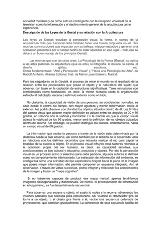 sociedad moderna y de cómo esto es contingente con la recepción universal de la
televisión como la información y el declina miento general de la arquitectura como
experiencia.
Descripción de las Leyes de la Gestal y su relación con la Arquitectura
Las leyes de Gestalt estudian la percepción visual, la forma, el campo de la
arquitectura más que funcional debe también tener una buena propuesta visual. Hay
muchas construcciones que impactan con su belleza, integran espacios y generan una
sensación placentera por el simple hecho de estar ubicados en ese lugar... todo eso se
debe a un buen manejo de los principios Gestalt.
Las mismas que con las otras artes. La Psicología de la Forma (Gestalt) se aplica
a las artes plásticas, la arquitectura (que es arte), la fotografía, la música, la danza, el
diseño
gáfico,
escultura,
etc.
Obras fundamentales: "Arte y Percepción Visual" y "Hacia una Psicología del Arte", de
Rudolf Arnheim, Alianza Editorial, trad. de María Luisa Balseiro, Madrid.
Para los seguidores de la Gestalt, el proceso de mirar el mundo es el resultado de la
relación entre las propiedades que posee el objeto y la naturaleza del sujeto que
observa, con base en la captación de estructuras significativas. Tales estructuras son
consideradas como totalidades, es decir, la mente humana capta la organización
estructural del objeto, escena o estímulo exterior como un todo.
No obstante, la capacidad de visión de una persona, en condiciones normales, se
sitúa desde el centro del campo, con mayor agudeza y menor deformación, hacia el
exterior. Así podrá observar con claridad los objetos situados dentro de él. Los límites
del campo visual que poseen mayor definición se ubican entre los ángulos de 30 y 60
grados, en relación con la vertical y horizontal. En la medida en que el campo visual
abarca la totalidad de los 60 grados, menor será la definición de los objetos ubicados
dentro del mismo. Sin embargo, se pueden distinguir los colores, correctamente, hasta
un campo visual de 60 grados.
La información que recibe la persona a través de la visión está determinada por la
distancia desde la cual observa, así como también por el tamaño de lo observado; esto
se relaciona con los distintos recorridos que necesita realizar el ojo para captar la
totalidad de la escena u objeto. En el proceso visual influyen otros factores referidos a
la condición propia del ser humano, es decir, su capacidad sensitiva, sus
condicionantes de tipo cultural y educativo, prejuicios y valores. Por ello la percepción
visual es un proceso activo y selectivo para cada persona, algunos autores lo definen
como un comportamiento intencionado. La extracción de información del ambiente, se
configurará como una actividad de tipo exploratorio dirigida hacia la parte de la imagen
que posee mayor información, ello permite componer un esquema integrado. Así, el
observador, a través de vistas sucesivas, podrá integrar y relacionar los componentes
de la imagen y trazar un "mapa cognitivo".
Si no fuésemos capaces de producir ese mapa mental, apenas tendríamos
imágenes desorganizadas y discontinuas. De hecho, el procesamiento de información
en el organismo, es fundamentalmente secuencial.
Para observar una escena u objeto, el sujeto lo rodea y lo recorre, obteniendo las
visiones parciales que necesita para estructurarlo. Así "cuando el observador gira en
torno a un objeto, o el objeto gira frente a él, recibe una secuencia ordenada de
proyecciones, que cambian gradualmente. La coherencia de esta secuencia facilita en

 