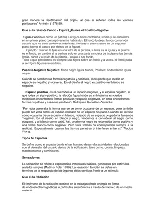 gran manera la identificación del objeto, al que se refieren todas las visiones
particulares" Arnheim (1978:90).
Qué es la relación Fondo - Figura?¿Qué es el Positivo-Negativo
Figura-Fondo(es como un patrón). La figura tiene contornos, limites y se encuentra
en un primer plano (perceptivamente hablando). El fondo lo describimos como todo
aquello que no tiene contornos,indefinido, ilimitado y se encuentra en un segundo
plano (como si pasara por detrás de la figura).
Ejemplo.: cuando te fijas en una letra de la pizarra, la letra es la figura y la pizarra
es el fondo, en cambio si te centras solo en una parte concreta de la pizarra las demás
letras, pared y el resto de la pizarra... pasan a ser fondo.
Todo lo que percibimos es siempre una figura sobre un fondo y,a veces, el fondo pasa
a ser figura figuras reversibles.
Positivo-Negativo Negativo: fondo negro figura blanca, Positivo: fondo blanco figura
negra.
Cuando se perciben las formas negativas y positivas, el ocupante que invade un
espacio es negativo y viceversa, En el diseño el negro es positivo y el blanco es
negativo.
Espacio positivo, es el que rodea a un espacio negativo, y el espacio negativo, el
que rodea un signo positivo, la relación figura fondo es ambivalente: en ciertos
momentos encontramos formas positivas y espacio negativos, en otros encontramos
formas negativas y espacios positivos”, Rodríguez González, Abelardo;
“Por regla general a la forma que se ve como ocupante de un espacio, pero también
puede ser vista como un espacio rodeado de un espacio ocupado. Cuando se percibe
como ocupante de un espacio en blanco, rodeado de un espacio ocupado la llamamos
„negativa‟. En el diseño en blanco y negro, tendemos a considerar al negro como
ocupado, y al blanco como vació, Así, una forma negra es reconocida como positiva y
una forma blanco como negativa. Pero tales formas no corresponden siempre a la
realidad. Especialmente cuando las formas penetran o interfieren entre sí.” Wucius
Wong.
Tipos de Espacios
Se define como el espacio donde el ser humano desarrolla actividades relacionadas
con el bienestar del usuario dentro de la edificación, tales como: cocina, limpieza,
mantenimiento y suministros.
Sensaciones
La sensación se refiere a experiencias inmediatas básicas, generadas por estímulos
aislados simples (Matlin y Foley 1996). La sensación también se define en
términos de la respuesta de los órganos delos sentidos frente a un estímulo.
Que es la Radiación
El fenómeno de la radiación consiste en la propagación de energía en forma
de ondaselectromagnéticas o partículas subatómicas a través del vacío o de un medio
material.

 