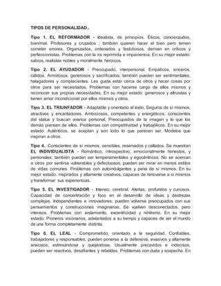 TIPOS DE PERSONALIDAD.. 
Tipo 1. EL REFORMADOR - Idealista, de principios. Éticos, concienzudos, 
bien/mal. Profesores y cruzados ; también quieren hacer el bien pero temen 
cometer errores. Organizados, ordenados y fastidiosos, derivan en críticos y 
perfeccionistas. Problemas con la ira reprimida e impaciencia. En su mejor estado: 
sabios, realistas nobles y moralmente heroicos. 
Tipo 2. EL AYUDADOR - Preocupado, interpersonal. Empáticos, sinceros, 
cálidos. Amistosos, generosos y sacrificados; también pueden ser sentimentales, 
halagadores y complacientes. Les gusta estar cerca de otros y hacer cosas por 
otros para ser necesitados. Problemas con hacerse cargo de ellos mismos y 
reconocer sus propias necesidades. En su mejor estado: generosos y altruistas y 
tienen amor incondicional por ellos mismos y otros. 
Tipo 3. EL TRIUNFADOR - Adaptable y orientado al éxito. Seguros de sí mismos, 
atractivos y encantadores. Ambiciosos, competentes y energéticos; conscientes 
del status y buscan avance personal. Preocupados de la imagen y lo que los 
demás piensen de ellos. Problemas con competitividad y trabajólicos. En su mejor 
estado: Auténticos, se aceptan y son todo lo que parecen ser. Modelos que 
inspiran a otros. 
Tipo 4.. Conscientes de sí mismos, sensibles, reservados y callados. Se muestran 
EL INDIVIDUALISTA - Romántico, introspectivo, emocionalmente honestos, y 
personales; también pueden ser temperamentales y egocéntricos. No se acercan 
a otros por sentirse vulnerables y defectuosos, pueden ser mirar en menos estilos 
de vidas comunes. Problemas con autoindulgentes y pena de sí mismos. En su 
mejor estado: inspirados y altamente creativos, capaces de renovarse a sí mismos 
y transformar sus experiencias. 
Tipo 5. EL INVESTIGADOR - Intenso, cerebral. Alertas, profundos y curiosos. 
Capacidad de concentración y foco en el desarrollo de ideas y destrezas 
complejas. Independientes e innovadores; pueden volverse preocupados con sus 
pensamientos y construcciones imaginarias. Se vuelven desconectados, pero 
intensos. Problemas con aislamiento, excentricidad y nihilismo. En su mejor 
estado: Pioneros visionarios, adelantados a su tiempo y capaces de ver el mundo 
de una forma completamente distinta. 
Tipo 6. EL LEAL - Comprometido, orientado a la seguridad. Confiables, 
trabajadores y responsables; pueden ponerse a la defensiva, evasivos y altamente 
ansiosos, estresándose y quejándose. Usualmente precavidos e indecisos, 
pueden ser reactivos, desafiantes y rebeldes. Problemas con duda y sospecha. En 
 