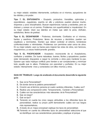 su mejor estado: estables internamente, confiados en sí mismos, apoyadores de 
los débiles y sin poder. 
Tipo 7. EL ENTUSIASTA - Ocupado, productivo. Versátiles, optimistas y 
espontáneos. Juguetones, espíritu en alto y prácticos; pueden abarcar mucho, 
dispersos y poco disciplinados. Buscan experiencias nuevas y excitantes, pero se 
distraen y cansan en el camino. Problemas con superficialidad e impulsividad. En 
su mejor estado: Usan sus talentos en metas que valen la pena, disfrutan, 
satisfechos, llenos de gratitud. 
Tipo 8. EL DESAFIADOR - Poderoso, dominante. Confiados en sí mismos, 
fuertes y asertivos. Protectores, llenos de recursos y decididos; pueden ser 
orgullosos y dominantes. Sienten que deben controlar el entorno, tornándose 
confrontacionales e intimidantes. Problemas con permitirse estar cerca de otros. 
En su mejor estado: usan su fuerza para mejorar las vidas de otros, son heroicos, 
magnánimos y a veces históricamente grandes. 
Tipo 9. EL PACIFICADOR - Aceptador, inconsciente de sí. Aceptadores, 
confiados y estables. De buena naturaleza, buenos, fáciles y apoyadores; pueden 
estar demasiado dispuestos a seguir la corriente a otros para mantener la paz. 
Quieren que nada implique conflicto pero tienden a ser complacientes y minimizar 
todo aquello que lo altere. Problemas con pasividad y porfiadez. En su mejor 
estado: intensamente vivos y conectados con ellos mismos y otros. 
GUIA DE TRABAJO: Luego de analizado el documento desarrolle la siguiente 
guía: 
1. Que es la Personalidad? 
2. De donde deriva la palabra personalidad? 
3. Cicerón uso el término persona en cuatro sentidos diferentes. Cuáles son? 
4. Realice una comparación entre: Temperamento, Carácter y Personalidad. 
5. Cuáles son las características más relevantes de la Personalidad? 
6. Que es rasgo? 
7. Qué es tipo? 
8. Teniendo en cuanta los cinco rasgos atribuibles a los diferentes tipos de 
personalidad, realice su propio perfil demostrando cuáles son sus rasgos 
más representativos. 
9. A través de un mapa conceptual explique los tipos de personalidad. 
10. Teniendo en cuenta los diferentes tipos de personalidad seleccione el que 
se identifique con sus características personales y explique el porque. 
 