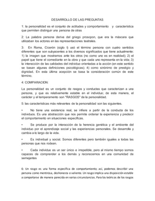 DESARROLLO DE LAS PREGUNTAS 
1: la personalidad es el conjunto de actitudes y comportamiento y característica 
que permiten distinguir una persona de otras 
2: La palabra persona deriva del griego prosopon, que era la máscara que 
utilizaban los actores en las representaciones teatrales. 
3: En Roma, Cicerón (siglo I) usó el término persona con cuatro sentidos 
diferentes que son subyacentes a los diversos significados que tiene actualmente: 
1) la imagen que mostramos ante los otros (no como uno es en realidad); 2) el 
papel que tiene el comediante en la obra y que cada uno representa en la vida; 3) 
la interacción de las calidades del individuo orientadas a la acción (en este sentido 
se basan algunas definiciones psicológicas); 4) como sinónimo de prestigio y 
dignidad. En esta última acepción se basa la consideración común de este 
término. 
4: COMPARACION: 
La personalidad es un conjunto de rasgos y conductas que caracterizan a una 
persona, y que es relativamente estable en el individuo; de esta manera, el 
carácter y el temperamento son "RASGOS" de la personalidad. 
5: las características más relevantes de la personalidad son las siguientes. 
• No tiene una existencia real, se infiere a partir de la conducta de los 
individuos. Es una abstracción que nos permite ordenar la experiencia y predecir 
el comportamiento en situaciones específicas. 
• Se produce por la interacción de la herencia genética y el ambiente del 
individuo por el aprendizaje social y las experiencias personales. Se desarrolla y 
cambia a lo largo de la vida. 
• Es individual y social. Somos diferentes pero también iguales a todas las 
personas que nos rodean. 
• Cada individuo es un ser único e irrepetible, pero al mismo tiempo somos 
capaces de comprender a los demás y reconocernos en una comunidad de 
semejantes 
6: Un rasgo es una forma específica de comportamiento; así, podemos describir una 
persona como mentirosa, deshonesta o valiente. Un rasgo implica una disposición estable 
a comportarse de manera parecida en varias circunstancias. Para los teóricos de los rasgos 
 