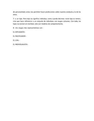 de personalidad, estos nos permiten hacer predicciones sobre nuestra conducta y la de los 
otros. 
7: a un tipo. Pero tipo no significa individuo, como cuando decimos «este tipo es tonto», 
sino que hace referencia a un conjunto de individuos con rasgos comunes. Con todo, los 
tipos no existen en realidad, sólo son modelos de comportamiento. 
8: mis rasgos más representativos son : 
EL ENTUSIASTA - 
EL PACIFICADOR - 
EL LEAL - 
EL INDIVIDUALISTA - 
 