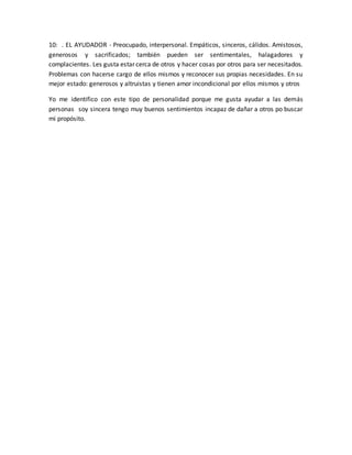 10: . EL AYUDADOR - Preocupado, interpersonal. Empáticos, sinceros, cálidos. Amistosos, 
generosos y sacrificados; también pueden ser sentimentales, halagadores y 
complacientes. Les gusta estar cerca de otros y hacer cosas por otros para ser necesitados. 
Problemas con hacerse cargo de ellos mismos y reconocer sus propias necesidades. En su 
mejor estado: generosos y altruistas y tienen amor incondicional por ellos mismos y otros 
Yo me identifico con este tipo de personalidad porque me gusta ayudar a las demás 
personas soy sincera tengo muy buenos sentimientos incapaz de dañar a otros po buscar 
mi propósito. 
