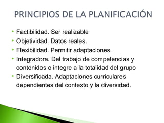  Factibilidad. Ser realizable 
 Objetividad. Datos reales. 
 Flexibilidad. Permitir adaptaciones. 
 Integradora. Del trabajo de competencias y 
contenidos e integre a la totalidad del grupo 
 Diversificada. Adaptaciones curriculares 
dependientes del contexto y la diversidad. 
 