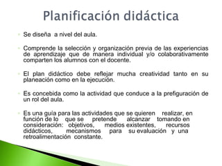 ◦ Se diseña a nivel del aula. 
◦ Comprende la selección y organización previa de las experiencias 
de aprendizaje que de manera individual y/o colaborativamente 
comparten los alumnos con el docente. 
◦ El plan didáctico debe reflejar mucha creatividad tanto en su 
planeación como en la ejecución. 
◦ Es concebida como la actividad que conduce a la prefiguración de 
un rol del aula. 
◦ Es una guía para las actividades que se quieren realizar, en 
función de lo que se pretende alcanzar tomando en 
consideración: objetivos, medios existentes, recursos 
didácticos, mecanismos para su evaluación y una 
retroalimentación constante. 
 