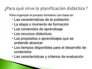 Para organizar el proceso formativo con base en: 
• Las características de la población 
• La etapa o momento de formación 
• Los contenidos de aprendizaje 
• Los recursos didácticos 
• Los propósitos o aprendizajes que se 
pretende alcanzar 
• Los tiempos disponibles para el desarrollo de 
contenidos 
• Las características y criterios de evaluación 
 
