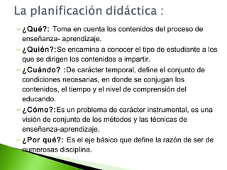 – ¿Qué?: Toma en cuenta los contenidos del proceso de 
enseñanza- aprendizaje. 
– ¿Quién?:Se encamina a conocer el tipo de estudiante a los 
que se dirigen los contenidos a impartir. 
– ¿Cuándo? :De carácter temporal, define el conjunto de 
condiciones necesarias, en donde se conjugan los 
contenidos, el tiempo y el nivel de comprensión del 
educando. 
– ¿Cómo?:Es un problema de carácter instrumental, es una 
visión de conjunto de los métodos y las técnicas de 
enseñanza-aprendizaje. 
– ¿Por qué?: Es el eje básico que define la razón de ser de 
numerosas disciplina. 
 
