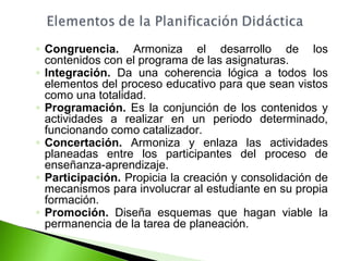 ◦ Congruencia. Armoniza el desarrollo de los 
contenidos con el programa de las asignaturas. 
◦ Integración. Da una coherencia lógica a todos los 
elementos del proceso educativo para que sean vistos 
como una totalidad. 
◦ Programación. Es la conjunción de los contenidos y 
actividades a realizar en un periodo determinado, 
funcionando como catalizador. 
◦ Concertación. Armoniza y enlaza las actividades 
planeadas entre los participantes del proceso de 
enseñanza-aprendizaje. 
◦ Participación. Propicia la creación y consolidación de 
mecanismos para involucrar al estudiante en su propia 
formación. 
◦ Promoción. Diseña esquemas que hagan viable la 
permanencia de la tarea de planeación. 
 