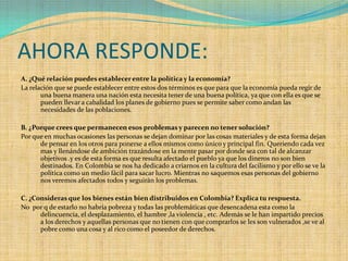 AHORA RESPONDE:
A. ¿Qué relación puedes establecer entre la política y la economía?
La relación que se puede establecer entre estos dos términos es que para que la economía pueda regir de
       una buena manera una nación esta necesita tener de una buena política, ya que con ella es que se
       pueden llevar a cabalidad los planes de gobierno pues se permite saber como andan las
       necesidades de las poblaciones.

B. ¿Porque crees que permanecen esos problemas y parecen no tener solución?
Por que en muchas ocasiones las personas se dejan dominar por las cosas materiales y de esta forma dejan
      de pensar en los otros para ponerse a ellos mismos como único y principal fin. Queriendo cada vez
      mas y llenándose de ambición trazándose en la mente pasar por donde sea con tal de alcanzar
      objetivos .y es de esta forma es que resulta afectado el pueblo ya que los dineros no son bien
      destinados. En Colombia se nos ha dedicado a criarnos en la cultura del facilismo y por ello se ve la
      política como un medio fácil para sacar lucro. Mientras no saquemos esas personas del gobierno
      nos veremos afectados todos y seguirán los problemas.

C. ¿Consideras que los bienes están bien distribuidos en Colombia? Explica tu respuesta.
No por q de estarlo no habría pobreza y todas las problemáticas que desencadena esta como la
      delincuencia, el desplazamiento, el hambre ,la violencia , etc. Además se le han impartido precios
      a los derechos y aquellas personas que no tienen con que comprarlos se les son vulnerados ,se ve al
      pobre como una cosa y al rico como el poseedor de derechos.
 
