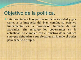 Objetivo de la política.
 Esta orientada a la organización de la sociedad y ,por
 tanto, a la búsqueda del bien común, su objetivo
 fundamental es la promoción humada de sus
 asociados, sin embargo los gobernantes en la
 actualidad no cumplen con el objetivo de la política
 sino que defraudan a sus electores utilizando el poder
 para beneficio propio.
 