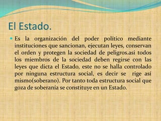 El Estado.
 Es la organización del poder político mediante
 instituciones que sancionan, ejecutan leyes, conservan
 el orden y protegen la sociedad de peligros.asi todos
 los miembros de la sociedad deben regirse con las
 leyes que dicta el Estado, este no se halla controlado
 por ninguna estructura social, es decir se rige así
 mismo(soberano). Por tanto toda estructura social que
 goza de soberanía se constituye en un Estado.
 