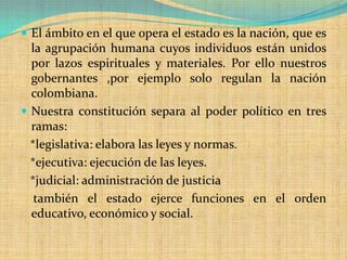  El ámbito en el que opera el estado es la nación, que es
  la agrupación humana cuyos individuos están unidos
  por lazos espirituales y materiales. Por ello nuestros
  gobernantes ,por ejemplo solo regulan la nación
  colombiana.
 Nuestra constitución separa al poder político en tres
  ramas:
  *legislativa: elabora las leyes y normas.
  *ejecutiva: ejecución de las leyes.
  *judicial: administración de justicia
   también el estado ejerce funciones en el orden
  educativo, económico y social.
 