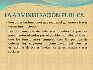LA ADMINISTRACIÓN PÚBLICA.
 Son todas las funciones que realiza el gobierno a través
  de sus instituciones.
 Los funcionarios de esta son nombrados por los
  gobernantes elegidos por el pueblo .por ello, es lógico
  que los funcionarios cumplan con las política de
  quienes los eligieron y contribuyan así con las
  estructuras de poder fijadas por determinadas clases
  sociales.
 