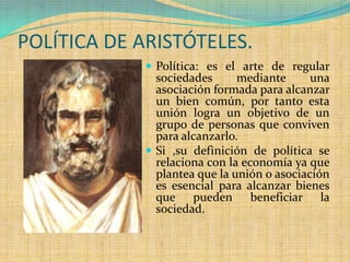 POLÍTICA DE ARISTÓTELES.
              Política: es el arte de regular
               sociedades      mediante      una
               asociación formada para alcanzar
               un bien común, por tanto esta
               unión logra un objetivo de un
               grupo de personas que conviven
               para alcanzarlo.
              Si ,su definición de política se
               relaciona con la economía ya que
               plantea que la unión o asociación
               es esencial para alcanzar bienes
               que pueden beneficiar la
               sociedad.
 