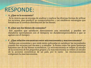 RESPONDE:
 A. ¿Que es la economía?
  Es la ciencia que se encarga de analizar y explicar las diversas formas de utilizar
  los recursos, para predecir su comportamiento, y así establecer estrategias que
  fortalezcan la correcta distribución de los bienes.

 B. ¿Que son los bienes de consumo?
   Son aquellos que satisfacen directamente una necesidad, y pueden ser
  duraderos (permanecen con el tiempo)y no duraderos(perecederos o que se
  agotan con el tiempo).

 C. ¿Que relación encuentras entre microeconomía y macroeconomía?
   Ambas son economías y por ende están enfocadas en satisfacer las necesidades
  cuando los recursos son escasos y a estudiar la forma como los seres humanos
  hacemos uso de los bienes económicos. La microeconomía se refiere al estudio
  de la economía de los pequeños grupos y la macroeconomía se refiere al estudio
  de la acciones económicas de un país; por lo tanto           las microeconomías
  componen la macroeconomía.
 