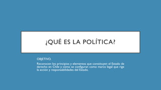 ¿QUÉ ES LA POLÍTICA?
OBJETIVO.
Reconocen los principios y elementos que constituyen el Estado de
derecho en Chile y cómo se configuran como marco legal que rige
la acción y responsabilidades del Estado.
 