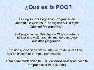 ¿Qué es la POO? Para comprender bien la POO debemos olvidar un poco la Programación Estructurada. La Programación Orientada a Objetos trata de utilizar una visión real del mundo dentro de nuestros programas.  Las siglas POO significan Programación Orientada a Objetos, o  en inglés OOP (Object Oriented Programming).  La visión que se tiene del mundo dentro de la POO es que se encuentra formado por objetos. 
