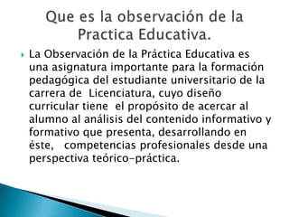 

La Observación de la Práctica Educativa es
una asignatura importante para la formación
pedagógica del estudiante universitario de la
carrera de Licenciatura, cuyo diseño
curricular tiene el propósito de acercar al
alumno al análisis del contenido informativo y
formativo que presenta, desarrollando en
éste, competencias profesionales desde una
perspectiva teórico-práctica.

 