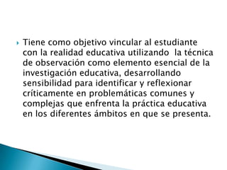

Tiene como objetivo vincular al estudiante
con la realidad educativa utilizando la técnica
de observación como elemento esencial de la
investigación educativa, desarrollando
sensibilidad para identificar y reflexionar
críticamente en problemáticas comunes y
complejas que enfrenta la práctica educativa
en los diferentes ámbitos en que se presenta.

 