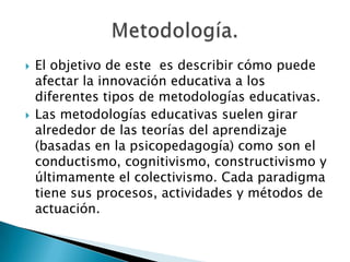 



El objetivo de este es describir cómo puede
afectar la innovación educativa a los
diferentes tipos de metodologías educativas.
Las metodologías educativas suelen girar
alrededor de las teorías del aprendizaje
(basadas en la psicopedagogía) como son el
conductismo, cognitivismo, constructivismo y
últimamente el colectivismo. Cada paradigma
tiene sus procesos, actividades y métodos de
actuación.

 