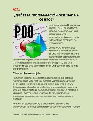 ACT.2 
¿QUÉ ES LA PROGRAMACIÓN ORIENTADA A 
OBJETOS? 
La programación Orientada a 
objetos (POO) es una forma 
especial de programar, más 
cercana a como 
expresaríamos las cosas en la 
vida real que otros tipos de 
programación. 
Con la POO tenemos que 
aprender a pensar las cosas 
de una manera distinta, para 
escribir nuestros programas en 
términos de objetos, propiedades, métodos y otras cosas que 
veremos rápidamente para aclarar conceptos y dar una 
pequeña base que permita soltarnos un poco con este tipo de 
programación. 
Cómo se piensa en objetos 
Pensar en términos de objetos es muy parecido a cómo lo 
haríamos en la vida real. Por ejemplo vamos a pensar en un 
coche para tratar de modelizarlo en un esquema de POO. 
Diríamos que el coche es el elemento principal que tiene una 
serie de características, como podrían ser el color, el modelo o 
la marca. Además tiene una serie de funcionalidades 
asociadas, como pueden ser ponerse en marcha, parar o 
aparcar. 
Pues en un esquema POO el coche sería el objeto, las 
propiedades serían las características como el color o el modelo 
MORENO SALVADOR DULCE ESMERALDA 3°AM PROGRAMACIÓN 
 