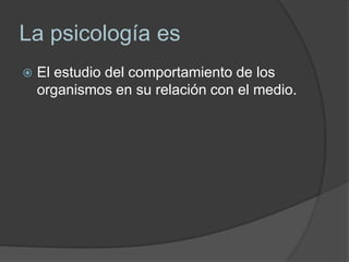 La psicología es
 El estudio del comportamiento de los
organismos en su relación con el medio.
 