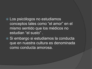  Los psicólogos no estudiamos
conceptos tales como “el amor” en el
mismo sentido que los médicos no
estudian “el susto” .
 Si embargo si estudiamos la conducta
que en nuestra cultura es denominada
como conducta amorosa.
 